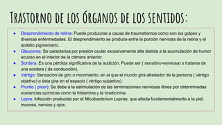 Trastorno de los órganos de los sentidos:
● Desprendimiento de retina: Puede producirse a causa de traumatismos como son los golpes y
diversas enfermedades. El desprendimiento se produce entre la porción nerviosa de la retina y el
epitelio pigmentario.
● Glaucoma: Se caracteriza por presión ocular excesivamente alta debida a la acumulación de humor
acuoso en el interior de la cámara anterior.
● Sordera: Es una pérdida significativa de la audición. Puede ser ( sensitivo-nerviosa) o tratarse de
una sordera ( de conducción).
● Vértigo: Sensación de giro o movimiento, en el que el mundo gira alrededor de la persona ( vértigo
objetivo) o ésta gira en el espacio ( vértigo subjetivo).
● Prurito ( picor): Se debe a la estimulación de las terminaciones nerviosas libres por determinadas
sustancias químicas como la histamina y la bradicinina.
● Lepra: Infección producida por el Micobacterium Leprae, que afecta fundamentalmente a la piel,
mucosa, nervios y ojos.
 