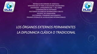 REPÚBLICA BOLIVARIANA DE VENEZUELA
MINISTERIO DEL P.P. PARA LA EDUCACIÓN UNIVERSITARIA
UNIVERSIDAD LATINOAMERICANA Y DEL CARIBE
COORDINACIÓN DE POSTGRADO
DOCTORADO EN DERECHO INTERNACIONAL PUBLICO
DOCENTE: DR. EDGAR MORA
DOCTORANDA: YONANKARY MALDONADO B
ÒRGANOS ESTATALES DE LAS RELACIONES INTERNACIONALES
LOS ÓRGANOS EXTERNOS PERMANENTES
LA DIPLOMACIA CLÁSICA O TRADICIONAL
 
