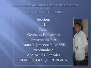 Universidad autonoma de Santo Domingo(uasd)facultad de medicina Seccion: 41 Tema:  Genitales Femeninos Presentado Por: Isaura Y. Jimenez P. Df-5652 Presentado A: Ana Artiles Gonzales SEMIOLOGIA QUIRURGICA 