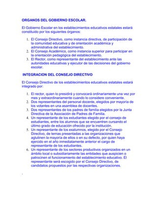 ORGANOS DEL GOBIERNO ESCOLAR.<br />El Gobierno Escolar en los establecimientos educativos estatales estará constituido por los siguientes órganos:<br />El Consejo Directivo, como instancia directiva, de participación de la comunidad educativa y de orientación académica y administrativa del establecimiento.<br />El Consejo Académico, como instancia superior para participar en la orientación pedagógica del establecimiento.<br />El Rector, como representante del establecimiento ante las autoridades educativas y ejecutor de las decisiones del gobierno escolar.<br /> INTEGRACION DEL CONSEJO DIRECTIVO<br />El Consejo Directivo de los establecimientos educativos estatales estará integrado por:<br />El rector, quien lo presidirá y convocará ordinariamente una vez por mes y extraordinariamente cuando lo considere conveniente.<br />Dos representantes del personal docente, elegidos por mayoría de los votantes en una asamblea de docentes.<br />Dos representantes de los padres de familia elegidos por la Junta Directiva de la Asociación de Padres de Familia.<br />Un representante de los estudiantes elegido por el consejo de estudiantes, entre los alumnos que se encuentren cursando el último grado de educación ofrecido por la institución.<br />Un representante de los exalumnos, elegido por el Consejo Directivo, de ternas presentadas a las organizaciones que aglutinen la mayoría de ellos o en su defecto, por quien haya ejercido en el año inmediatamente anterior el cargo de representante de los estudiantes.<br />Un representante de los sectores productivos organizados en un ámbito local o subsidiariamente las entidades que auspicien o patrocinen el funcionamiento del establecimiento educativo. El representante será escogido por el Consejo Directivo, de candidatos propuestos por las respectivas organizaciones.<br />.<br /> <br /> FUNCIONES DEL CONSEJO DIRECTIVO.<br />Las funciones del Consejo Directivo de los establecimientos educativos serán las siguientes:<br />Tomar las decisiones que afecten el funcionamiento de la institución, excepto las que sean competencia de otra autoridad, tales como las reservadas a la dirección administrativa, en el caso de los establecimientos privados;<br />Servir de instancia para resolver los conflictos que se presenten entre docentes y administrativos con los alumnos del establecimientos educativo y después de haber agotado los procedimientos previstos en el reglamento o manual de convivencia;<br />Adoptar el manual de convivencia y el reglamento de la institución;<br />Fijar los criterios para la asignación de cupos disponibles para la admisión de nuevos alumnos;<br />Asumir la defensa y garantía de los derechos de toda la comunidad educativa, cuando alguno de sus miembros se sienta lesionado;<br />Aprobar el plan anual de actualización académica del personal docente presentado por el rector;<br />Participar en la planeación y evaluación del proyecto educativo institucional, del currículo y del plan de estudios y someterlos a la consideración de la secretaría de educación respectiva o del organismo que haga sus veces, para que verifiquen el cumplimiento de los requisitos establecidos en la ley y los reglamentos;<br />Estimular y controlar el buen funcionamiento de la institución educativa;<br />Establecer estímulos y sanciones para el buen desempeño académico y social del alumno que han de incorporarse al reglamento o manual de convivencia. En ningún caso pueden ser contrarios a la dignidad del estudiante;<br />Participar en la evaluación de los docentes, directivos docentes y personal administrativo de la institución;<br />Recomendar criterios de participación de la institución en actividades comunitarias, culturales, deportivas y recreativas;<br />Establecer el procedimiento para permitir el uso de las instalaciones en la realización de actividades educativas, culturales, recreativas, deportivas y sociales de la respectiva comunidad educativa;<br />Promover las relaciones de tipo académico, deportivo y cultural con otras instituciones educativas y la conformación de organizaciones juveniles;<br />Fomentar la conformación de asociaciones de padres de familia y de estudiantes;<br />ñ. Reglamentar los procesos electorales previstos en el presente Decreto;<br />Aprobar el presupuesto de ingresos y gastos de los recursos propios y los convenientes pagos legalmente autorizados, efectuados por los padres y responsables de la educación de los alumnos, tales como derechos académicos, uso de libros de texto y similares, y<br />Darse su propio reglamento.<br />CONSEJO ACADEMICO<br />El Consejo Académico está integrado por el rector quien lo preside, los directivos docentes y un docente por cada área definida en el plan de estudios. Cumplirá las siguientes funciones:<br />Servir de órgano consultor del Consejo Directivo en la revisión de la propuesta del proyecto educativo institucional;<br />Estudiar el currículo y propiciar su continuo mejoramiento, introduciendo las modificaciones y ajustes, de acuerdo con el procedimiento previsto en el presente decreto;<br />Organizar el plan de estudios y orientar su ejecución;<br />Participar en la evaluación institucional anual;<br />Integrar los consejos de docentes para la evaluación periódica del rendimiento de los educandos y para la promoción, asignarles sus funciones y supervisar el proceso general de evaluación;<br />Recibir y decidir los reclamos de los alumnos sobre la evaluación educativa, y<br />Las demás funciones afines o complementarias con las anteriores que le atribuya el proyecto educativo institucional.<br /> <br />FUNCIONES DEL RECTOR.<br />Le corresponde al rector del establecimiento educativo:<br />Orientar la ejecución del proyecto educativo institucional y aplicar las decisiones del gobierno escolar;<br />Velar por el cumplimiento de las funciones docentes y el oportuno aprovisionamiento de los recursos necesarios para el efecto;<br />Promover el proceso continuo de mejoramiento de la calidad de la educación en el establecimiento;<br />Mantener activas las relaciones con las autoridades educativas, con los patrocinadores o auspiciadores de la institución y con la comunidad local, para el continuo progreso académico de la institución y el mejoramiento de la vida comunitaria;<br />Establecer canales de comunicación entre los diferentes estamentos de la comunidad educativa;<br />Orientar el proceso educativo con la asistencia del Consejo Académico;<br />Ejercer las funciones disciplinarias que le atribuyan la ley, los reglamentos y el manual de convivencia;<br />Identificar las nuevas tendencias, aspiraciones e influencias para canalizarlas a favor del mejoramiento del proyecto educativo institucional;<br />Promover actividades de beneficio social que vinculen al establecimiento con la comunidad local;<br />Aplicar las disposiciones que se expidan por parte del Estado, atinentes a la prestación del servicio público educativo, y<br />Las demás funciones afines o complementarias con las anteriores que le atribuya el proyecto educativo institucional.<br /> <br />PERSONERO DE LOS ESTUDIANTES.<br />En todos los establecimientos educativos el personero de los estudiantes será un alumno que curse el último grado que ofrezca la institución encargado, de promover el ejercicio de los deberes y derechos de los estudiantes consagrados en la Constitución Política, las leyes, los reglamentos y el manual de convivencia.<br />El personero tendrá las siguientes funciones:<br />Promover el cumplimiento de los derechos y deberes de los estudiantes, para lo cual podrá utilizar los medios de comunicación interna del establecimiento, pedir la colaboración del consejo de estudiantes, organizar foros u otras formas de deliberación;<br />Recibir y evaluar las quejas y reclamos que presenten los educandos sobre lesiones a sus derechos y las que formule cualquier persona de la comunidad sobre el incumplimiento de las obligaciones de los alumnos;<br />Presentar ante el rector o el Director Administrativo, según sus competencias, las solicitudes de oficio o a petición de parte que considere necesarias para proteger los derechos de los estudiantes y facilitar el cumplimiento de sus deberes, y<br />Cuando lo considere necesario, apelar ante el Consejo Directivo o el organismo que haga sus veces. Las decisiones del rector respecto a las peticiones presentadas por su intermedio.<br /> <br />El personero de los estudiantes será elegido dentro de los treinta días calendario siguientes al de iniciación de clases de un período lectivo anual. Para tal efecto el rector convocará a todos los estudiantes matriculados con el fin de elegirlo por el sistema de mayoría simple y mediante voto secreto.<br />El ejercicio del cargo de personero de los estudiantes es incompatible con el de representante de los estudiantes ante el Consejo Directivo.<br /> <br />CONSEJO DE ESTUDIANTES.<br />En todos los establecimientos educativos el Consejo de Estudiantes es el máximo órgano colegiado que asegura y garantiza el continuo ejercicio de la participación por parte de los educandos. Estará integrado por un vocero de cada uno de los grados ofrecidos por el establecimiento o establecimientos que comparten un mismo Consejo Directivo.<br />El Consejo Directivo deberá convocar en una fecha dentro de las cuatro primeras semanas del calendario académico, sendas asambleas integradas por los alumnos que cursen cada grado, con el fin de que elijan de su seno mediante votación secreta, un vocero estudiantil para el año lectivo en curso.<br />Los alumnos de nivel preescolar y de los tres primeros grados del ciclo de primaria, serán convocados a una asamblea conjunta para elegir un vocero único entre los estudiantes que cursan el tercer grado.<br />Corresponde al Consejo de Estudiantes:<br />Darse su propia organización interna;<br />Elegir el representante de los estudiantes ante el Consejo Directivo del establecimiento y asesorarlo en el cumplimiento de su representación;<br />Invitar a sus deliberaciones a aquellos estudiantes que presenten iniciativas sobre el desarrollo de la vida estudiantil, y<br />Las demás actividades afines o complementarias con las anteriores que le atribuya el manual de convivencia.<br /> <br />ASOCIACION DE PADRES DE FAMILIA.<br />El Consejo Directivo de todo establecimiento educativo promoverá la constitución de una asociación de padres de familia, para lo cual podrá citar a una asamblea constitutiva, suministrar espacio o ayudas de secretaría, contribuir en el recaudo de cuotas de sostenimiento o apoyar las iniciativas existentes.<br />La asociación, además de las funciones que su reglamento determine, podrá desarrollar actividades como las siguientes:<br />Velar por el cumplimiento del proyecto educativo institucional y su continua evaluación, para lo cual podrá contratar asesorías especializadas;<br />Promover programas de formación de los padres para cumplir adecuadamente la tarea educativa que les corresponde, y<br />Promover el proceso de constitución del consejo de padres de familia, como apoyo a la función pedagógica que les compete.<br /> <br />La junta directiva de la asociación de padres existente en el establecimiento, elegirá dos representantes ante el Consejo Directivo, uno deberá ser miembro de la junta directiva y el otro miembro del consejo de padres de familia.<br /> <br />CONSEJO DE PADRES DE FAMILIA.<br />El consejo de padres de familia, como órgano de la asociación de padres de familia, es un medio para asegurar la continua participación de los padres y acudientes en el proceso pedagógico del establecimiento. Podrá estar integrado por los voceros de los padres de los alumnos que cursan cada uno de los diferentes grados que ofrece la institución, o por cualquier otro esquema definido en el seno de la asociación.<br />La junta directiva de la asociación de padres de familia convocará dentro de los primeros treinta días calendario siguientes al de la iniciación de clases del período lectivo anual, a sendas asambleas de los padres de familia de los alumnos de cada grado, en las cuales se elegirá para el correspondiente año lectivo a uno de ellos como su vocero. La elección se efectuará por mayoría de votos de los miembros presentes, después de transcurrida la primera hora de iniciada la asamblea.<br /> <br />