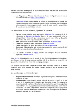 los ve la Sala Civil, con excepción de los de materia criminal que tiene que ser ventilado
necesariamente en una Sala Penal.
3. Los Juzgados de Primera Instancia son el tercer nivel jerárquico en que se
encuentra organizado el Poder Judicial del Perú
Cada provincia tiene, cuando menos, un juzgado de primera instancia. Aunque, por
razones de carga procesal, se puede englobar varias provincias. Los juzgados de
primera instancia tienen competencia sobre temas de mayor cuantía y se subdividen
de acuerdo a la especialidad que conocen.
Las especialidades en que se dividen los juzgados son las siguientes:
• Civil, que conoce todos los temas relacionados al Derecho Civil con excepción de lo
relacionado al Derecho de Familia. Dentro de esta especialidad esta la
subespecialidad Comercial, que actualmente cuenta con Salas y Juzgados
Comerciales en la Corte Superior de Justicia de Lima.
• Penal, que conocen de delitos y otros temas relacionados al Derecho Penal
• Laboral, que conocen de temas relacionados al Derecho Laboral
• Familia, que conocen de temas relacionados al Derecho de Familia y
• Contencioso Administrativo, que conocen los casos en los que una institución del
Estado vulnera un derecho de los ciudadanos.
4. Los Juzgados de Paz son, en el Perú, el menor nivel jerárquico en que se encuentra
organizado el Poder Judicial.
Cada distrito del país cuenta con un juzgado de paz. Sin embargo existen juzgados que,
atendiendo a motivos de carga procesal, engloban más de un distrito; así como distritos
que, por los mismos motivos, tienen más de un juzgado de paz.
Los juzgados de paz tienen competencia sobre temas de menor cuantía o de menor
gravedad (sólo faltas penales, no pueden conocer delitos) y no se subdividen en
especialidades.
Los juzgados de paz se dividen en dos tipos:
• Juzgados de Paz Letrados : En los que el juez es un abogado y resuelve aplicando
el derecho nacional.
• Juzgados de Paz (anteriormente llamado "Juzgado de Paz no Letrado"): En los que
el juez no es abogado sino un ciudadano que goce de prestigio. Este juez no se
encuentra obligado a aplicar el derecho nacional sino también su criterio de justicia
y equidad. Este tipo de juzgados solo existen en localidades alejadas que no tienen
fácil acceso o no están comprendidas dentro de la competencia de un juzgado de
paz letrado. Contra lo resuelto por el juez de paz cabe la interposición de un medio
impugnatorio ante el juez de paz letrado.
Segundo Año de Secundaria
 
