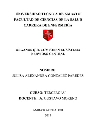 UNIVERSIDAD TÉCNICA DE AMBATO
FACULTAD DE CIENCIAS DE LA SALUD
CARRERA DE ENFERMERÌA
ÓRGANOS QUE COMPONEN EL SISTEMA
NERVIOSO CENTRAL
NOMBRE:
JULISA ALEXANDRA GONZÀLEZ PAREDES
CURSO: TERCERO“A”
DOCENTE: Dr. GUSTAVO MORENO
AMBATO-ECUADOR
2017
 