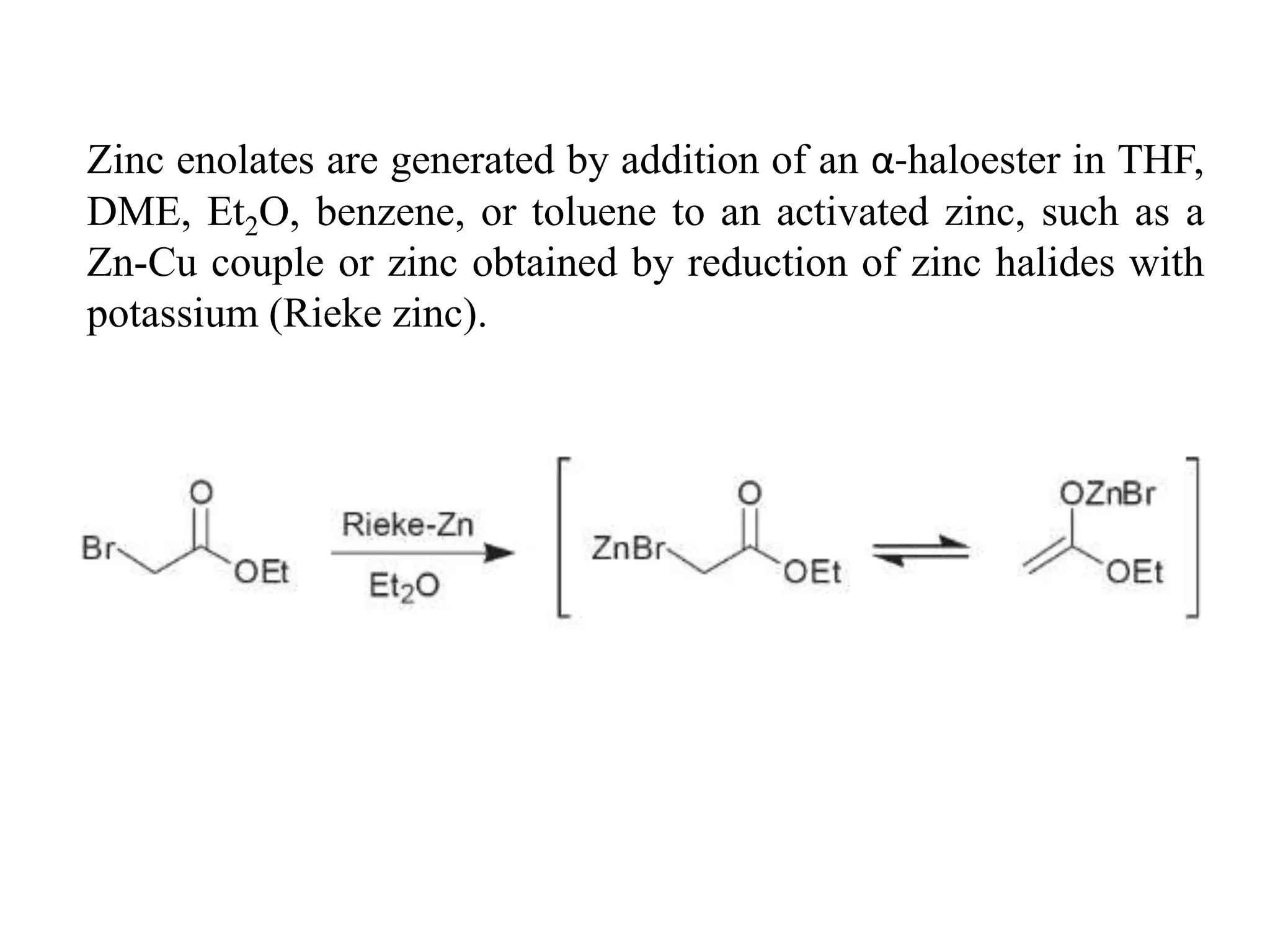 Zinc enolates are generated by addition of an α-haloester in THF,
DME, Et2O, benzene, or toluene to an activated zinc, such as a
Zn-Cu couple or zinc obtained by reduction of zinc halides with
potassium (Rieke zinc).
 