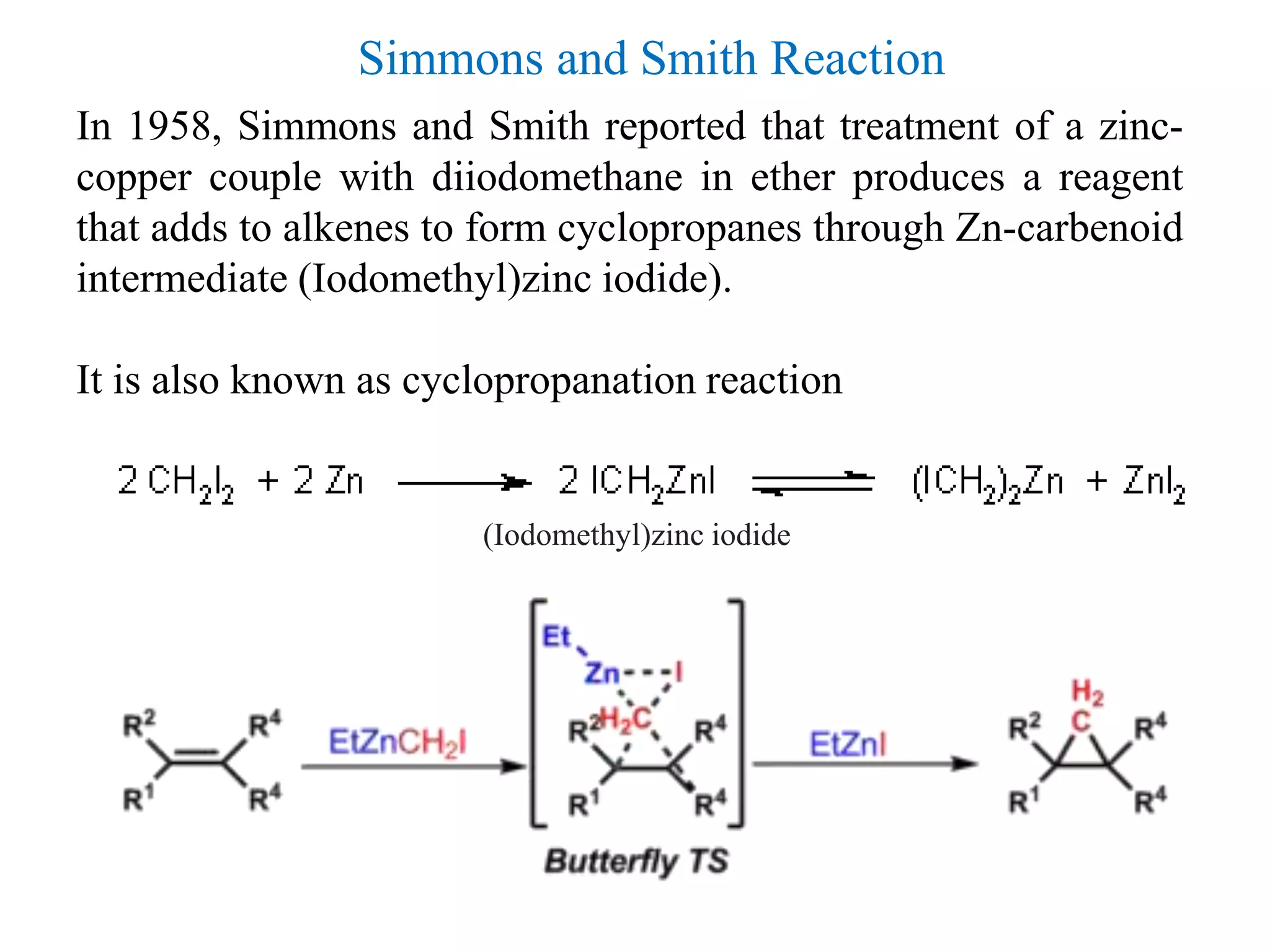 In 1958, Simmons and Smith reported that treatment of a zinc-
copper couple with diiodomethane in ether produces a reagent
that adds to alkenes to form cyclopropanes through Zn-carbenoid
intermediate (Iodomethyl)zinc iodide).
It is also known as cyclopropanation reaction
(Iodomethyl)zinc iodide
Simmons and Smith Reaction
 