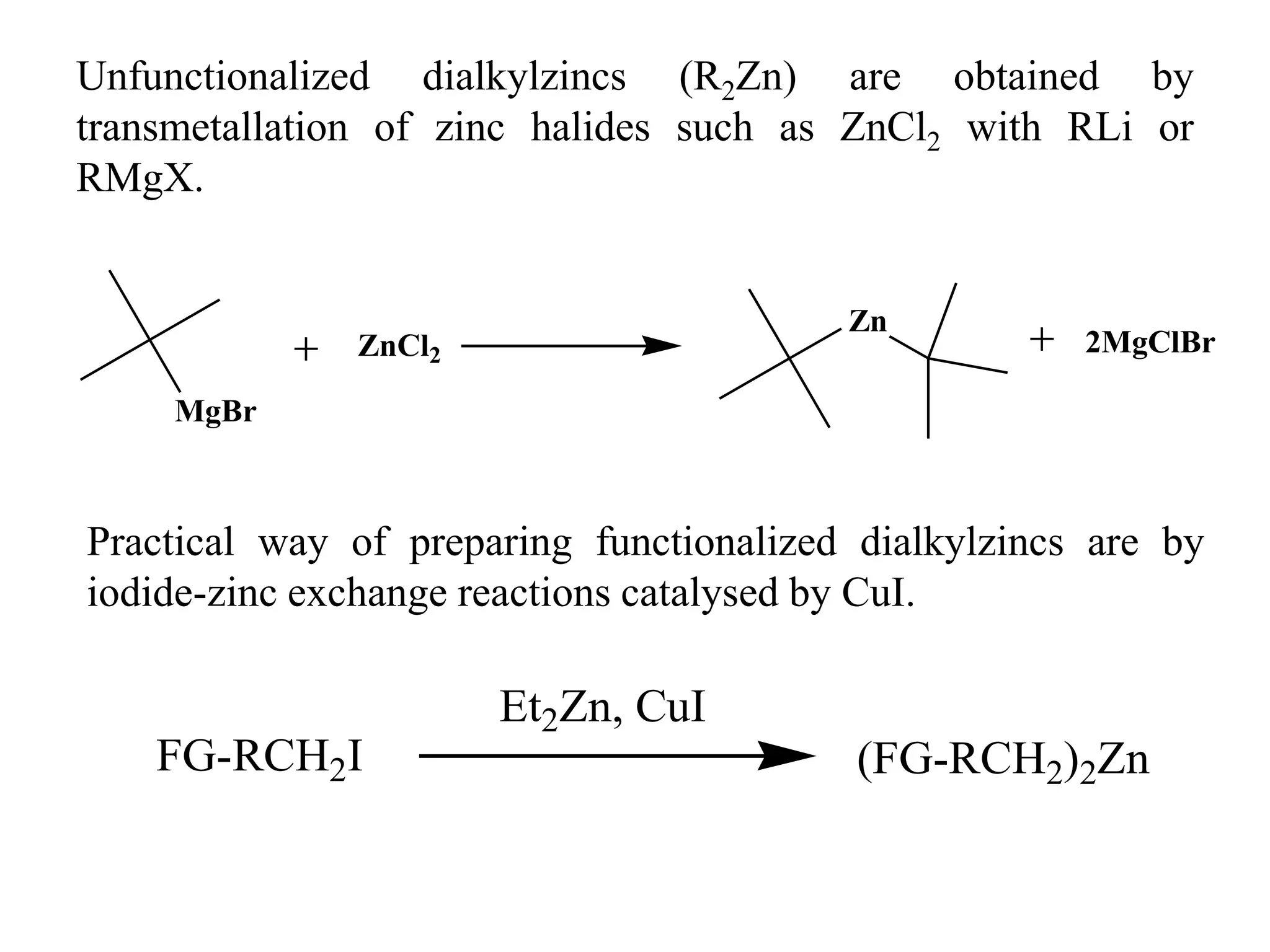 Unfunctionalized dialkylzincs (R2Zn) are obtained by
transmetallation of zinc halides such as ZnCl2 with RLi or
RMgX.
Practical way of preparing functionalized dialkylzincs are by
iodide-zinc exchange reactions catalysed by CuI.
MgBr
ZnCl2
Zn
2MgClBr
FG-RCH2I
Et2Zn, CuI
(FG-RCH2)2Zn
 