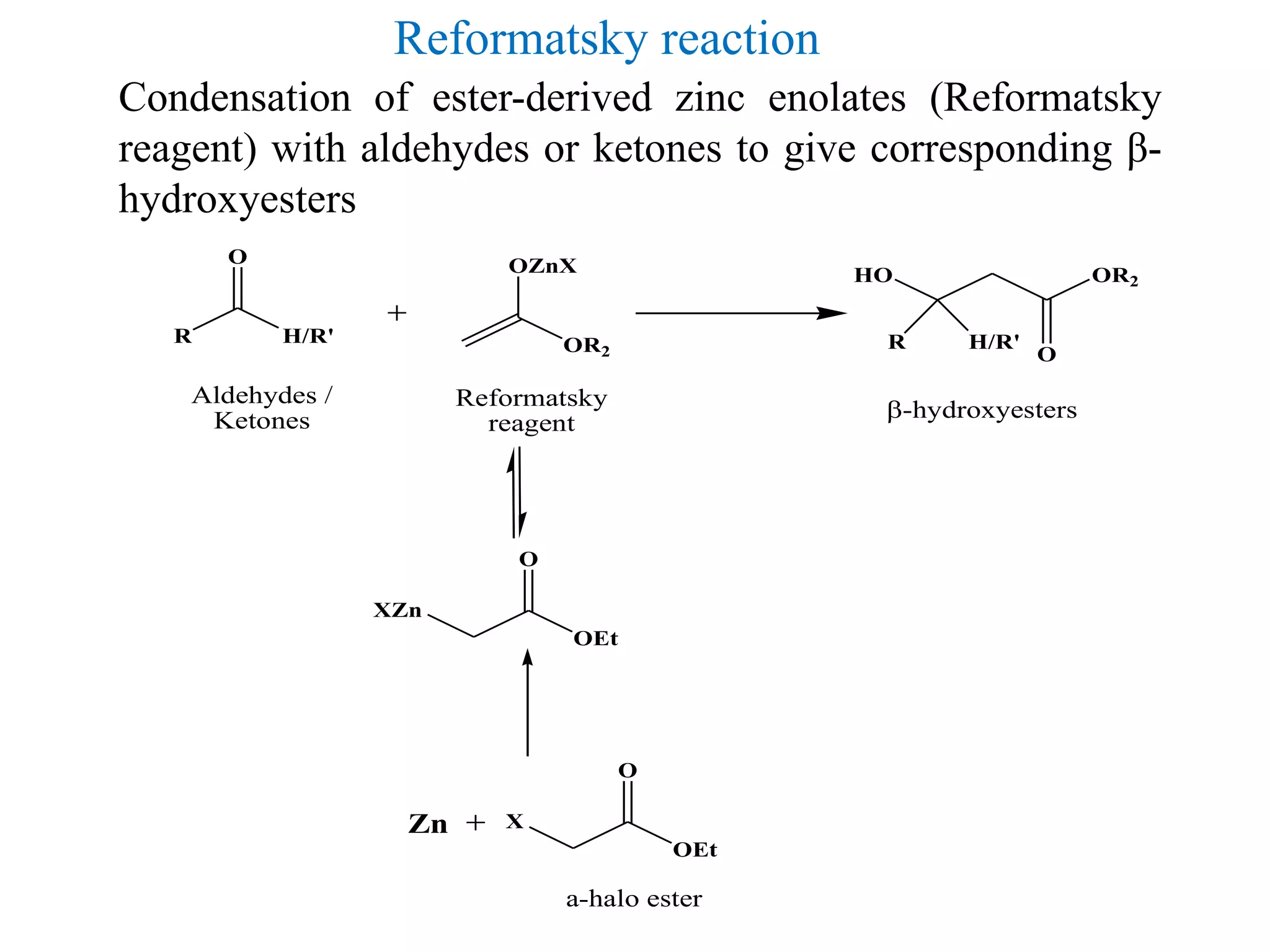 Condensation of ester-derived zinc enolates (Reformatsky
reagent) with aldehydes or ketones to give corresponding β-
hydroxyesters
Reformatsky reaction
OR2
OZnX
R H/R'
O
R H/R'
HO OR2
O
-hydroxyesters
Aldehydes /
Ketones
Reformatsky
reagent
XZn
OEt
O
X
OEt
O
Zn
a-halo ester
 