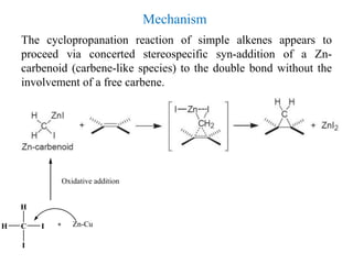 The cyclopropanation reaction of simple alkenes appears to
proceed via concerted stereospecific syn-addition of a Zn-
carbenoid (carbene-like species) to the double bond without the
involvement of a free carbene.
C IH
I
H
Zn-Cu
Oxidative addition
Mechanism
 