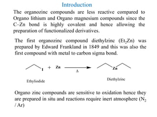 The organozinc compounds are less reactive compared to
Organo lithium and Organo magnesium compounds since the
C–Zn bond is highly covalent and hence allowing the
preparation of functionalized derivatives.
The first organozinc compound diethylzinc (Et2Zn) was
prepared by Edward Frankland in 1849 and this was also the
first compound with metal to carbon sigma bond.
Organo zinc compounds are sensitive to oxidation hence they
are prepared in situ and reactions require inert atmosphere (N2
/ Ar)
I
Zn Zn

DiethylzincEthyliodide
Introduction
 