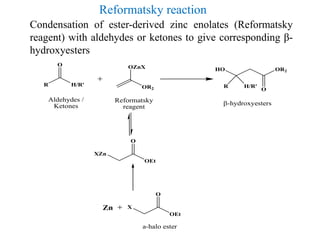 Condensation of ester-derived zinc enolates (Reformatsky
reagent) with aldehydes or ketones to give corresponding β-
hydroxyesters
Reformatsky reaction
OR2
OZnX
R H/R'
O
R H/R'
HO OR2
O
-hydroxyesters
Aldehydes /
Ketones
Reformatsky
reagent
XZn
OEt
O
X
OEt
O
Zn
a-halo ester
 