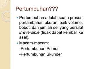 Pertumbuhan??? 
 Pertumbuhan adalah suatu proses 
pertambahan ukuran, baik volume, 
bobot, dan jumlah sel yang bersifat 
irreversible (tidak dapat kembali ke 
asal). 
 Macam-macam: 
-Pertumbuhan Primer 
-Pertumbuhan Skunder 
 