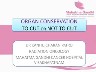 ORGAN CONSERVATION
TO CUT OR NOT TO CUT
DR KANHU CHARAN PATRO
RADIATION ONCOLOGY
MAHATMA GANDHI CANCER HOSPITAL
VISAKHAPATNAM
 