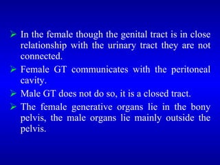 In the female though the genital tract is in close
relationship with the urinary tract they are not
connected.
 Female GT communicates with the peritoneal
cavity.
 Male GT does not do so, it is a closed tract.
 The female generative organs lie in the bony
pelvis, the male organs lie mainly outside the
pelvis.
 