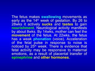 The fetus makes swallowing movements as
early as the 14th
week of gestation. By 26 to
28wks it actively sucks and tastes to gain
nourishment. Neurological activity manifests
by about 8wks. By 14wks, mother can feel the
movement of the fetus. At 22wks, the fetus
has a weak phonation (voice). Acceleration
of the fetal pulse in response to noise is
noticed by 25th
week. There is evidence that
fetal activity may be responsive to maternal
emotions, as a result of placental transfer of
epinephrine and other hormones.
 
