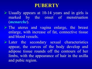 PUBERTY
 Usually appears at 10-14 years and in girls is
marked by the onset of menstruation
(menarche).
 The uterus and vagina enlarge, the breast
enlarge, with increase of fat, connective tissue
and blood vessels.
 Later the secondary sexual characteristics
appear, the curves of the body develop and
adipose tissue rounds off the contours of her
limbs, with the appearance of hair in the axilla
and pubic region.
 