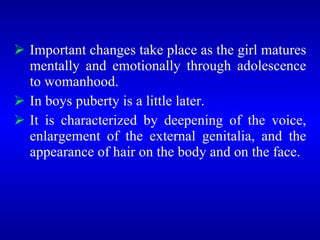  Important changes take place as the girl matures
mentally and emotionally through adolescence
to womanhood.
 In boys puberty is a little later.
 It is characterized by deepening of the voice,
enlargement of the external genitalia, and the
appearance of hair on the body and on the face.
 
