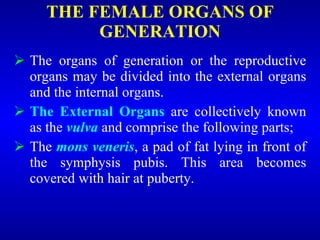 THE FEMALE ORGANS OF
GENERATION
 The organs of generation or the reproductive
organs may be divided into the external organs
and the internal organs.
 The External Organs are collectively known
as the vulva and comprise the following parts;
 The mons veneris, a pad of fat lying in front of
the symphysis pubis. This area becomes
covered with hair at puberty.
 