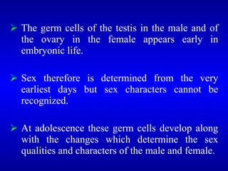 The germ cells of the testis in the male and of
the ovary in the female appears early in
embryonic life.
 Sex therefore is determined from the very
earliest days but sex characters cannot be
recognized.
 At adolescence these germ cells develop along
with the changes which determine the sex
qualities and characters of the male and female.
 