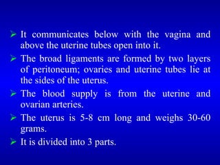  It communicates below with the vagina and
above the uterine tubes open into it.
 The broad ligaments are formed by two layers
of peritoneum; ovaries and uterine tubes lie at
the sides of the uterus.
 The blood supply is from the uterine and
ovarian arteries.
 The uterus is 5-8 cm long and weighs 30-60
grams.
 It is divided into 3 parts.
 
