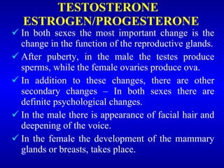 TESTOSTERONE
ESTROGEN/PROGESTERONE
 In both sexes the most important change is the
change in the function of the reproductive glands.
 After puberty, in the male the testes produce
sperms, while the female ovaries produce ova.
 In addition to these changes, there are other
secondary changes – In both sexes there are
definite psychological changes.
 In the male there is appearance of facial hair and
deepening of the voice.
 In the female the development of the mammary
glands or breasts, takes place.
 