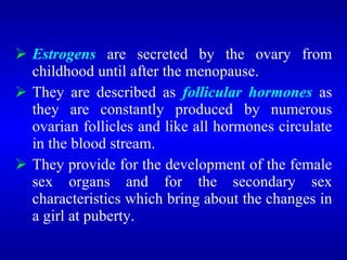  Estrogens are secreted by the ovary from
childhood until after the menopause.
 They are described as follicular hormones as
they are constantly produced by numerous
ovarian follicles and like all hormones circulate
in the blood stream.
 They provide for the development of the female
sex organs and for the secondary sex
characteristics which bring about the changes in
a girl at puberty.
 