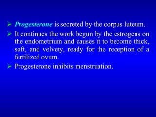  Progesterone is secreted by the corpus luteum.
 It continues the work begun by the estrogens on
the endometrium and causes it to become thick,
soft, and velvety, ready for the reception of a
fertilized ovum.
 Progesterone inhibits menstruation.
 