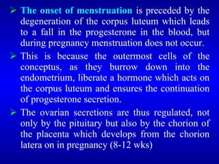  The onset of menstruation is preceded by the
degeneration of the corpus luteum which leads
to a fall in the progesterone in the blood, but
during pregnancy menstruation does not occur.
 This is because the outermost cells of the
conceptus, as they burrow down into the
endometrium, liberate a hormone which acts on
the corpus luteum and ensures the continuation
of progesterone secretion.
 The ovarian secretions are thus regulated, not
only by the pituitary but also by the chorion of
the placenta which develops from the chorion
latera on in pregnancy (8-12 wks)
 