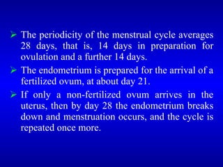  The periodicity of the menstrual cycle averages
28 days, that is, 14 days in preparation for
ovulation and a further 14 days.
 The endometrium is prepared for the arrival of a
fertilized ovum, at about day 21.
 If only a non-fertilized ovum arrives in the
uterus, then by day 28 the endometrium breaks
down and menstruation occurs, and the cycle is
repeated once more.
 