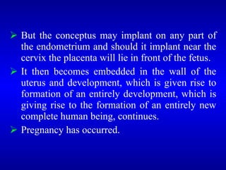  But the conceptus may implant on any part of
the endometrium and should it implant near the
cervix the placenta will lie in front of the fetus.
 It then becomes embedded in the wall of the
uterus and development, which is given rise to
formation of an entirely development, which is
giving rise to the formation of an entirely new
complete human being, continues.
 Pregnancy has occurred.
 