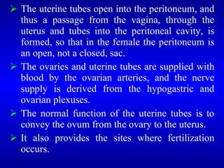  The uterine tubes open into the peritoneum, and
thus a passage from the vagina, through the
uterus and tubes into the peritoneal cavity, is
formed, so that in the female the peritoneum is
an open, not a closed, sac.
 The ovaries and uterine tubes are supplied with
blood by the ovarian arteries, and the nerve
supply is derived from the hypogastric and
ovarian plexuses.
 The normal function of the uterine tubes is to
convey the ovum from the ovary to the uterus.
 It also provides the sites where fertilization
occurs.
 