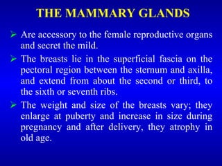 THE MAMMARY GLANDS
 Are accessory to the female reproductive organs
and secret the mild.
 The breasts lie in the superficial fascia on the
pectoral region between the sternum and axilla,
and extend from about the second or third, to
the sixth or seventh ribs.
 The weight and size of the breasts vary; they
enlarge at puberty and increase in size during
pregnancy and after delivery, they atrophy in
old age.
 