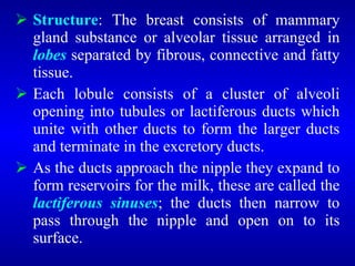  Structure: The breast consists of mammary
gland substance or alveolar tissue arranged in
lobes separated by fibrous, connective and fatty
tissue.
 Each lobule consists of a cluster of alveoli
opening into tubules or lactiferous ducts which
unite with other ducts to form the larger ducts
and terminate in the excretory ducts.
 As the ducts approach the nipple they expand to
form reservoirs for the milk, these are called the
lactiferous sinuses; the ducts then narrow to
pass through the nipple and open on to its
surface.
 