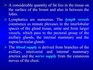  A considerable quantity of fat lies in the tissue on
the surface of the breast and also in between the
lobes.
 Lymphatics are numerous. The lymph vessels
commence as minute plexuses in the interlobular
spaces of the gland tissue, unite and form larger
vessels, which pass to the pectoral group of the
axillary glands, the internal mammary and the
supraclavicular glands
 The blood supply is derived from branches of the
axillary, intercostal and internal mammary
arteries and the nerve supply from the cutaneous
nerves of the chest.
 