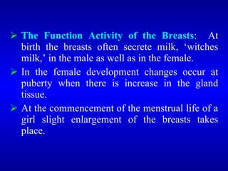 The Function Activity of the Breasts: At
birth the breasts often secrete milk, ‘witches
milk,’ in the male as well as in the female.
 In the female development changes occur at
puberty when there is increase in the gland
tissue.
 At the commencement of the menstrual life of a
girl slight enlargement of the breasts takes
place.
 