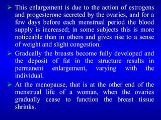  This enlargement is due to the action of estrogens
and progesterone secreted by the ovaries, and for a
few days before each menstrual period the blood
supply is increased; in some subjects this is more
noticeable than in others and gives rise to a sense
of weight and slight congestion.
 Gradually the breasts become fully developed and
the deposit of fat in the structure results in
permanent enlargement, varying with the
individual.
 At the menopause, that is at the other end of the
menstrual life of a woman, when the ovaries
gradually cease to function the breast tissue
shrinks.
 