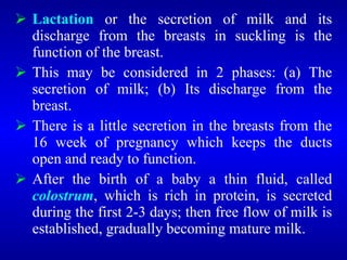  Lactation or the secretion of milk and its
discharge from the breasts in suckling is the
function of the breast.
 This may be considered in 2 phases: (a) The
secretion of milk; (b) Its discharge from the
breast.
 There is a little secretion in the breasts from the
16 week of pregnancy which keeps the ducts
open and ready to function.
 After the birth of a baby a thin fluid, called
colostrum, which is rich in protein, is secreted
during the first 2-3 days; then free flow of milk is
established, gradually becoming mature milk.
 