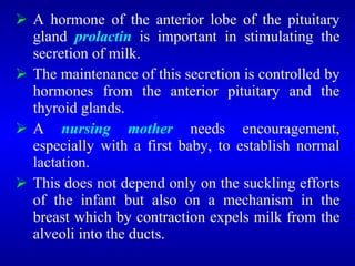  A hormone of the anterior lobe of the pituitary
gland prolactin is important in stimulating the
secretion of milk.
 The maintenance of this secretion is controlled by
hormones from the anterior pituitary and the
thyroid glands.
 A nursing mother needs encouragement,
especially with a first baby, to establish normal
lactation.
 This does not depend only on the suckling efforts
of the infant but also on a mechanism in the
breast which by contraction expels milk from the
alveoli into the ducts.
 