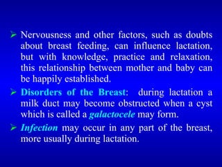  Nervousness and other factors, such as doubts
about breast feeding, can influence lactation,
but with knowledge, practice and relaxation,
this relationship between mother and baby can
be happily established.
 Disorders of the Breast: during lactation a
milk duct may become obstructed when a cyst
which is called a galactocele may form.
 Infection may occur in any part of the breast,
more usually during lactation.
 