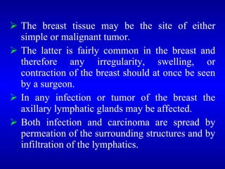  The breast tissue may be the site of either
simple or malignant tumor.
 The latter is fairly common in the breast and
therefore any irregularity, swelling, or
contraction of the breast should at once be seen
by a surgeon.
 In any infection or tumor of the breast the
axillary lymphatic glands may be affected.
 Both infection and carcinoma are spread by
permeation of the surrounding structures and by
infiltration of the lymphatics.
 