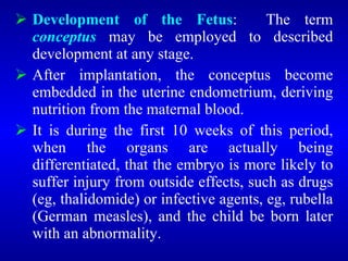  Development of the Fetus: The term
conceptus may be employed to described
development at any stage.
 After implantation, the conceptus become
embedded in the uterine endometrium, deriving
nutrition from the maternal blood.
 It is during the first 10 weeks of this period,
when the organs are actually being
differentiated, that the embryo is more likely to
suffer injury from outside effects, such as drugs
(eg, thalidomide) or infective agents, eg, rubella
(German measles), and the child be born later
with an abnormality.
 