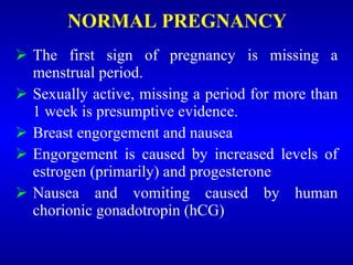 NORMAL PREGNANCY
 The first sign of pregnancy is missing a
menstrual period.
 Sexually active, missing a period for more than
1 week is presumptive evidence.
 Breast engorgement and nausea
 Engorgement is caused by increased levels of
estrogen (primarily) and progesterone
 Nausea and vomiting caused by human
chorionic gonadotropin (hCG)
 
