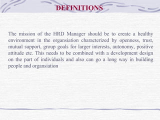 DEFINITIONS The mission of the HRD Manager should be to create a healthy environment in the organsiation characterized by openness, trust, mutual support, group goals for larger interests, autonomy, positive attitude etc. This needs to be combined with a development design on the part of individuals and also can go a long way in building people and organsiation   