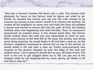 “ One day a farmer's donkey fell down into a well. The animal cried piteously for hours as the farmer tried to figure out what to do. Finally he decided the animal was old and the well needed to be covered up anyway it just wasn't worth it to retrieve the donkey. He invited all his neighbors to come over and help him.They all grabbed a shovel and started to shovel dirt into the well. At first, the donkey realized what was happening and cried horribly. Then, to everyone's amazement he quieted down. A few shovel loads later, the farmer finally looked down the well and was astonished at what he saw. With every shovel of dirt that fell on his back, the donkey was doing some thing amazing. He would shake it off and take a step up. As the farmer's neighbors continued to shovel dirt on top of the animal, he would shake it off and take a step up. Pretty soon,everyone was amazed as the donkey stepped up over the edge of the well and walked away ! Life is going to shovel dirt on you, all kinds of dirt. The trick is too not to get bogged down by it. We can get out of the deepest wells by not stopping.And by never giving up! Shake it off and take a step up !”  