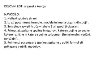 DELOVNI LIST: organska kemija

NAVODILO:
1. Natisni spodnje strani.
2. Izreži posamezne formule, modele in imena organskih spojin.
3. Smiselno razvrsti lističe v tabelo 1 ali spodnji diagram.
4. Primerjaj zapisane spojine in ugotovi, katere spojine so enake,
katere različne in katere spojine so izomeri (funkcionalni, verižni,
položajni).
5. Poimenuj posamezne spojine zapisane v obliki formul ali
prikazane v obliki modelov.
 