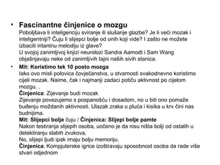 • Fascinantne činjenice o mozgu
    Poboljšava li inteligenciju sviranje ili slušanje glazbe? Je li veći mozak i
    inteligentniji? Čuju li slijepci bolje od onih koji vide? I zašto ne možete
    izbaciti iritantnu melodiju iz glave?
    U svojoj zanimljivoj knjizi neurolozi Sandra Aamodt i Sam Wang
    objašnjavaju neke od zanimljivih tajni naših sivih stanica.
•   Mit: Koristimo tek 10 posto mozga
    Iako ovo misli polovica čovječanstva, u stvarnosti svakodnevno koristimo
    cijeli mozak. Naime, čak i najmanji zadaci potiču aktivnost po cijelom
    mozgu. .
    Činjenica: Zijevanje budi mozak
    Zijevanje povezujemo s pospanošću i dosadom, no u biti ono pomaže
    buđenju moždanih aktivnosti. Ulazak zraka u pluća i kisika u krv čini nas
    budnijima.
    Mit: Slijepci bolje čuju / Činjenica: Slijepi bolje pamte
    Nakon testiranja slijepih osoba, uočeno je da nisu ništa bolji od ostalih u
    detektiranju slabih zvukova.
    No, slijepi ljudi ipak imaju bolju memoriju.
    Činjenica: Kompjuterske igrice izoštravaju sposobnost osoba da rade više
    stvari odjednom
 