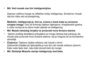 •   Mit: Veći mozak nas čini inteligentnijima

    Zapravo veličina mozga ne reflektira nečiju inteligenciju. Einsteinov mozak
    nije bio ništa veći od prosječnog.

    Međutim, inteligencija je, čini se, ovisna o tome kada su stvorene
    sinapse mozga. One se formiraju tijekom djetinjstva i tinejdžerskih godina,
    a način na koji se to zbiva može utjecati na inteligenciju
•   Mit: Mozak odraslog čovjeka ne proizvodi nove živčane stanice
•    tijekom prošlog desetljeća prikupljeno je mnogo dokaza koji pokazuju da
    mozak ipak proizvodi nove živčane stanice i da je moguće da se konstantno
    obnavllja
•   Činjenica: Tjelesna vježba održava vaš mozak u formi.
    Zaboravite križaljke jer tjelovježba je ono što vaš mozak održava zdravim.
    Kako vaše tijelo stari, tako teže dovodi kisik do mozga
•   Mit: Slušanje Mozarta razvija inteligenciju kod beba
 