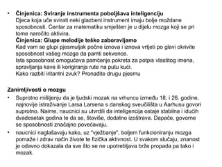 •   Činjenica: Sviranje instrumenta poboljšava inteligenciju
    Djeca koja uče svirati neki glazbeni instrument imaju bolje moždane
    sposobnosti. Centar za matematiku smješten je u dijelu mozga koji se pri
    tome naročito aktivira.
    Činjenica: Glupe melodije teško zaboravljamo
    Kad vam se glupi pjesmuljak počne iznova i iznova vrtjeti po glavi okrivite
    sposobnost vašeg mozga da pamti sekvence.
    Ista sposobnost omogućava pamćenje pokreta za potpis vlastitog imena,
    spravljanja kave ili korigiranja rute na putu kući.
    Kako razbiti iritantni zvuk? Pronađite drugu pjesmu

Zanimljivosti o mozgu
• Suprotno mišljenju da je ljudski mozak na vrhuncu između 18. i 26. godine,
   najnovije istraživanje Larsa Larsena s danskog sveučilišta u Aarhusu govori
   suprotno. Naime, naucnici su utvrdili da inteligencija ostaje stabilna i idućih
   dvadesetak godina te da se, štoviše, dodatno izoštrava. Dapače, govorne
   se sposobnosti značajno povećavaju.
• naucnici naglašavaju kako, uz "vježbanje", boljem funkcioniranju mozga
   pomaže i zdrav način živote te fizička aktivnost. U svakom slučaju, znanost
   je odavno dokazala da sve što se ne upotrebljava brže propada pa tako i
   mozak.
 