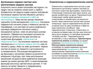 Аутономни нервни систем или                              Симпатички и парасимпатички систем
вегетативни нервни систем
                                                          Симпатички и парасимпатички систем су две
Autonomni nervni sistem kontroliše rad organa i na
                                                          компоненте аутономног нервног система са
njegov rad ne možemo uticati (osim u rijetkim             претежно супротним функцијама. Симпатичка
slučajevima) niti njegove osjete svjesno doživljavati.    стимулација стимулише рад неких органа, док
Аутономни нервни систем обухвата центре у                 делује инхибиторно на друге. Парасимпатичка
кичменој мождини, можданом стаблу и                       стимулација такође може деловати
хипоталамусу. Овај систем делује несвесно                 стимулативно и инхибиторно на различите
најчешће путем висцералних рефлекса. Сензорни             органе. Када симпатички систем неке органе
                                                          стимулише, тада их парасимпатички систем
(аферентни) сигнали улазе у поменуте центре са
                                                          углавном (али не увек) инхибише и обратно,
периферије, а из центара се шаљу рефлексни                када симпатикус инхибише, тада
одговори (еферентни сигнали) назад у                      парасимпатикус стимулише. Симпатикус се
висцералне органе, чиме се регулише њихова                углавном активира када постоји нака опасност,
активност. Еферентни (нисходни сигнали) се                нека нагла промена, он припрема организам
преносе до органа путем два система са                    ”за борбу или бег”. Парасимпатикус је
супротним фунцијама: симпатичког и                        активанији у стању мировања. Преганглијска
                                                          симпатичка влакна ослобађају на својим
парасимпатичког. Аутономном нервном систему
                                                          крајевима неуротрансмитер ацетил холин.
припада још и ентерички нервни систем, који се            Постганглијска симпатичка влакна
налази у цреву. Иако се зове аутономни нервни             ослобађају на својим крајевима претежно
систем не може се говорити о аутономности                 неуротрансмитер норадреналин, На
тј.независности. Регулација висцералних и                 преганглијским парасимпатичким влакнима
др.функција у организму зависи од различитих              ослобађа се неуротрансмитер ацетил холин, а
можданих структура; при томе регулациони                  на постганглијским такође овај
                                                          неуротрансмитер (ацетил холин)
механизми за једноставне рефлексне реакције
зависе од нижих делова ЦНС, а компликованије
функције регулишу нјегови виши делови. У том
смислу се може говорити о хијарархијској
 
