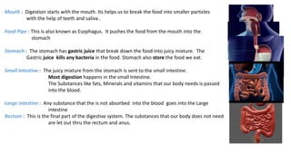 Mouth : Digestion starts with the mouth. Its helps us to break the food into smaller particles
with the help of teeth and saliva .
Food Pipe : This is also known as Esophagus. It pushes the food from the mouth into the
stomach
Stomach : The stomach has gastric juice that break down the food into juicy mixture. The
Gastric juice kills any bacteria in the food. Stomach also store the food we eat.
Small Intestine : The juicy mixture from the stomach is sent to the small intestine.
Most digestion happens in the small Intestine.
The Substances like fats, Minerals and vitamins that our body needs is passed
into the blood.
Large intestine : Any substance that the is not absorbed into the blood goes into the Large
intestine
Rectum : This is the final part of the digestive system. The substances that our body does not need
are let out thru the rectum and anus.
 