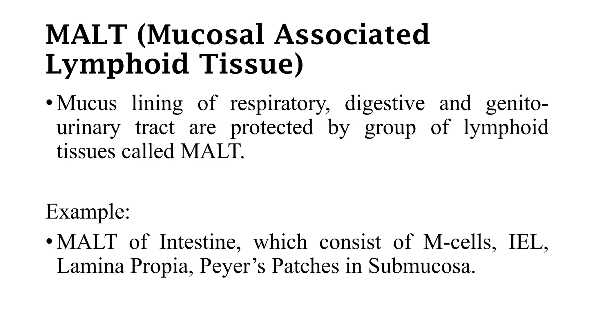 MALT (Mucosal Associated
Lymphoid Tissue)
• Mucus lining of respiratory, digestive and genito-
urinary tract are protected by group of lymphoid
tissues called MALT.
Example:
• MALT of Intestine, which consist of M-cells, IEL,
Lamina Propia, Peyer’s Patches in Submucosa.
 