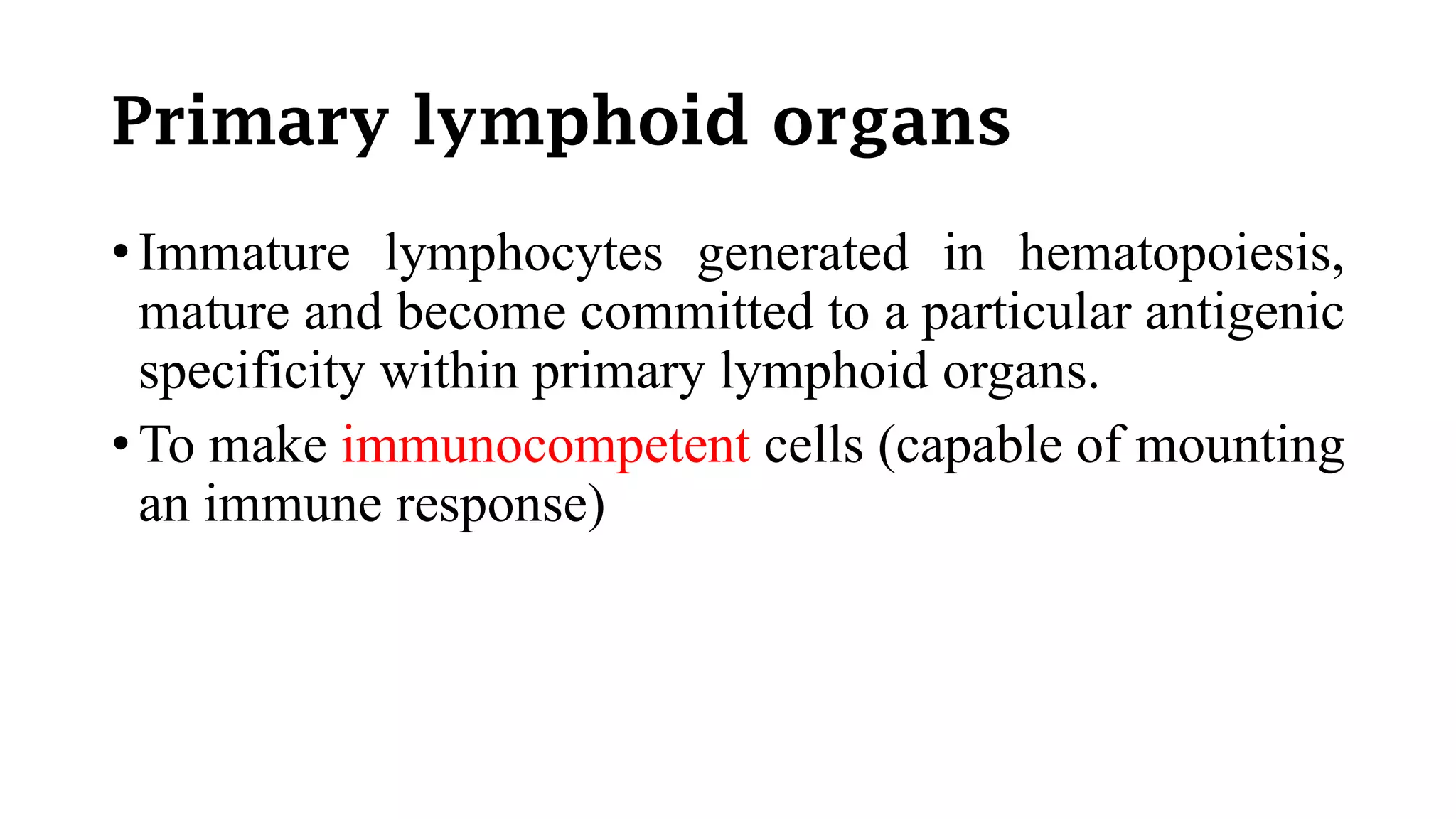 Primary lymphoid organs
• Immature lymphocytes generated in hematopoiesis,
mature and become committed to a particular antigenic
specificity within primary lymphoid organs.
• To make immunocompetent cells (capable of mounting
an immune response)
 